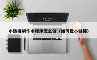 抚顺小链接制作小程序怎么做（如何做小链接）