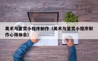 抚顺美术与鉴赏小程序制作（美术与鉴赏小程序制作心得体会）