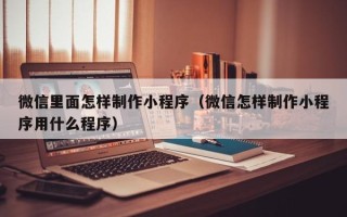 抚顺微信里面怎样制作小程序（微信怎样制作小程序用什么程序）