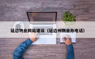 抚顺延边物业网站建设（延边州物业办电话）