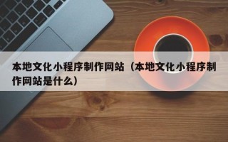 抚顺本地文化小程序制作网站（本地文化小程序制作网站是什么）