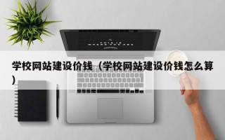 抚顺学校网站建设价钱（学校网站建设价钱怎么算）