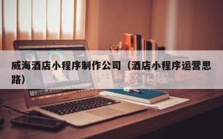 抚顺威海酒店小程序制作公司（酒店小程序运营思路）