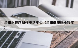 抚顺兰州小程序制作电话多少（兰州健康码小程序）