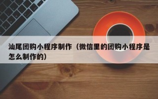 抚顺汕尾团购小程序制作（微信里的团购小程序是怎么制作的）